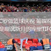 C罗做篮球庆祝 葡媒称是嘲讽新月的库里TIFO